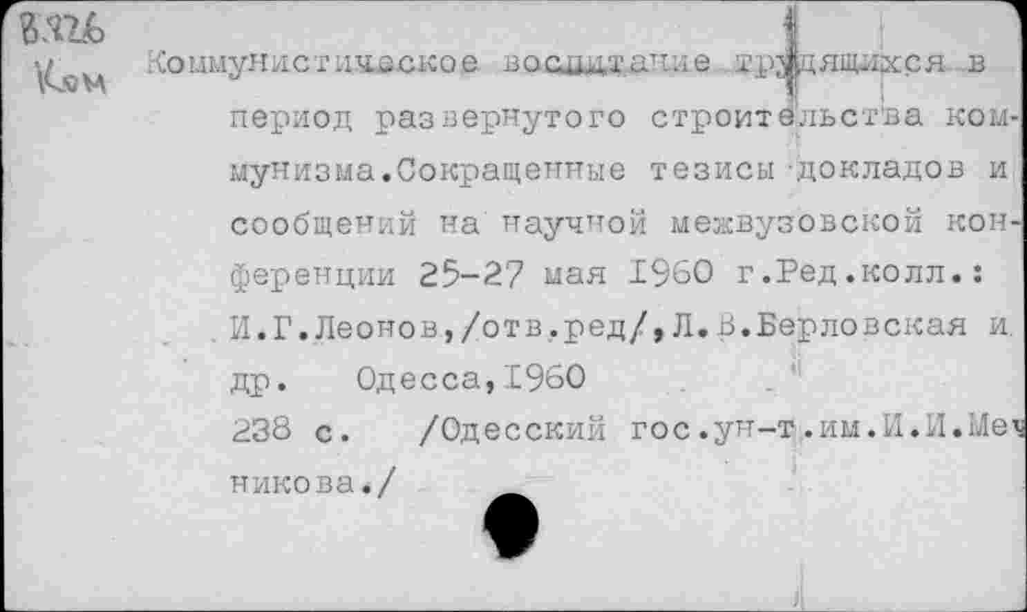 ﻿\С«САА
Коммунистическое восадтдяле трудящихся в период развернутого строительства коммунизма.Сокращенные тезисы -докладов и сообщений на научной межвузовской конференции 25-27 мая 1960 г.Ред.колл.: И.Г.Леонов,/отв.ред/,Л.В.Берловская и. др. Одесса,1960	.
238 с. /Одесский гос.ун-т.им.И.И.Меч никова./